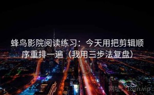 蜂鸟影院阅读练习：今天用把剪辑顺序重排一遍（我用三步法复盘）