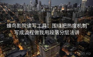 蜂鸟影院读写工具：围绕把热度机制写成流程做我用段落分层法讲