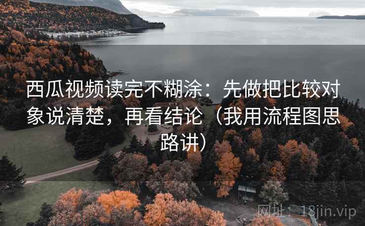 西瓜视频读完不糊涂：先做把比较对象说清楚，再看结论（我用流程图思路讲）