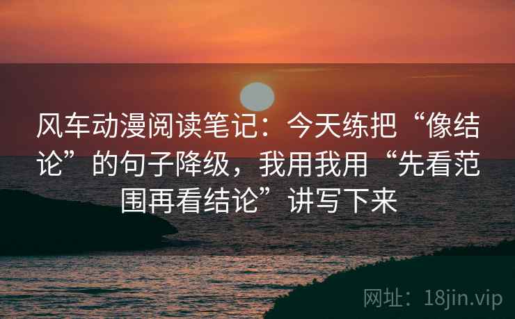 风车动漫阅读笔记:今天练把“像结论”的句子降级,我用我用“先看范围再看结论”讲写下来 风车动漫阅读笔记:今天练把“像结论”的句子降级,我用我用“先看范围再看结论”讲写下来