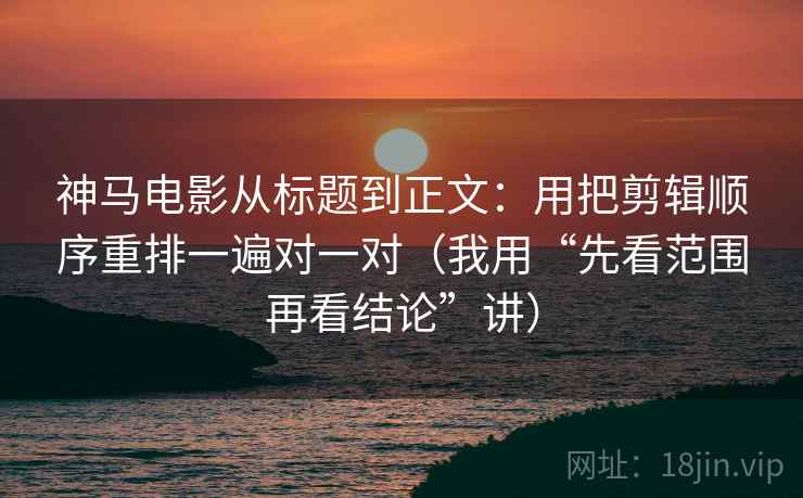 神马电影从标题到正文：用把剪辑顺序重排一遍对一对（我用“先看范围再看结论”讲）