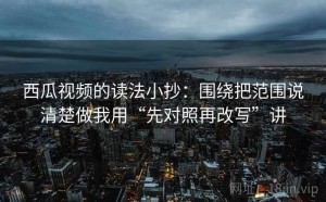 西瓜视频的读法小抄：围绕把范围说清楚做我用“先对照再改写”讲