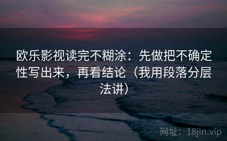 欧乐影视读完不糊涂:先做把不确定性写出来,再看结论(我用段落分层法讲) 欧乐影视读完不糊涂:先做把不确定性写出来,再看结论(我用段落分层法讲)