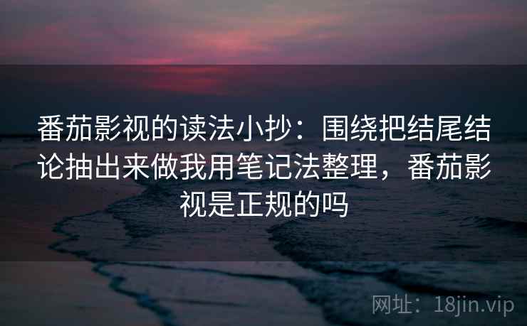 番茄影视的读法小抄:围绕把结尾结论抽出来做我用笔记法整理,番茄影视是正规的吗 番茄影视的读法小抄:围绕把结尾结论抽出来做我用笔记法整理,番茄影视是正规的吗