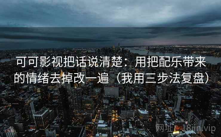 可可影视把话说清楚：用把配乐带来的情绪去掉改一遍（我用三步法复盘）