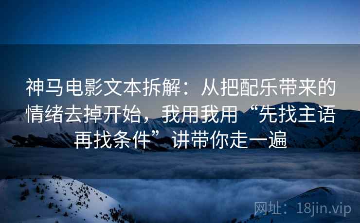 神马电影文本拆解：从把配乐带来的情绪去掉开始，我用我用“先找主语再找条件”讲带你走一遍