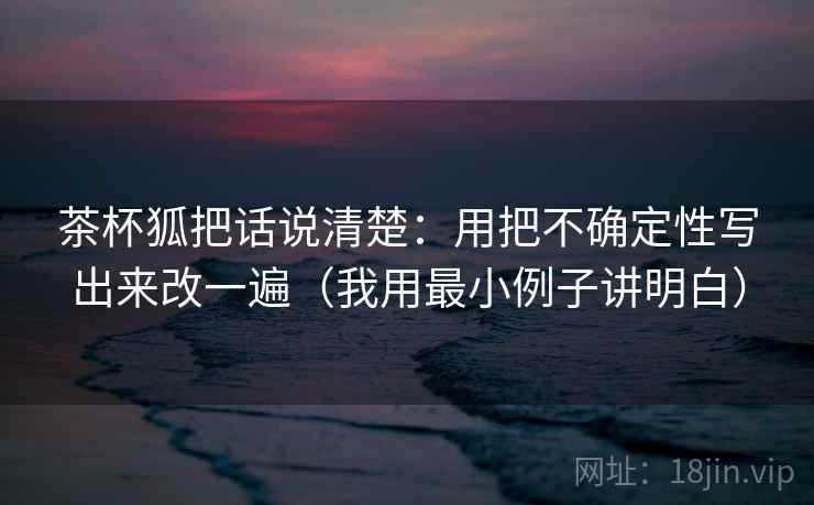 茶杯狐把话说清楚：用把不确定性写出来改一遍（我用最小例子讲明白）
