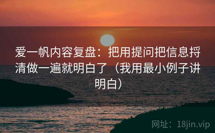 爱一帆内容复盘：把用提问把信息捋清做一遍就明白了（我用最小例子讲明白）